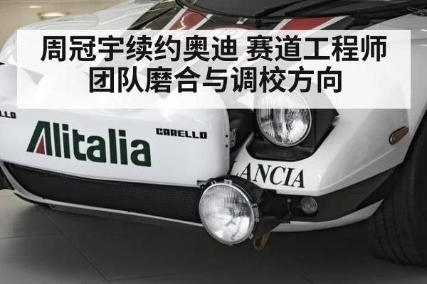 周冠宇续约奥迪 赛道工程师团队磨合与调校方向
